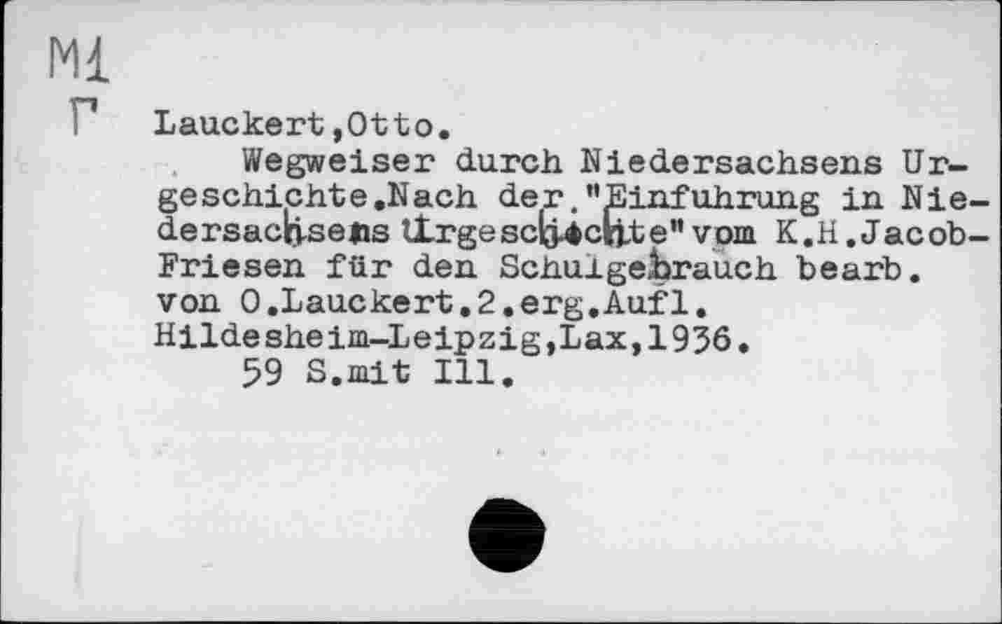 ﻿Ml
Lauckert,Otto.
Wegweiser durch Niedersachsens Urgeschichte.Nach der.’'Einführung in Nie-dersactj-sejis tlrgescö4cnte” vom K.H.Jacob-Friesen für den Schulgebrauch bearb. von 0.Lauckert.2.erg.Auf1. Hildesheim-Leipzig,Lax,1936.
59 S.mit Ill.